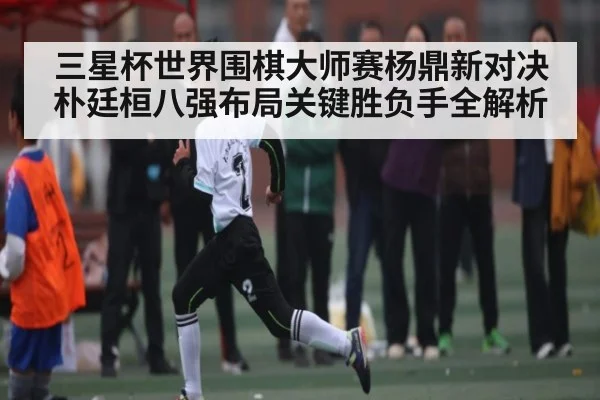 三星杯世界围棋大师赛杨鼎新对决朴廷桓八强布局关键胜负手全解析 | www.c7c7.app